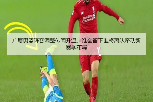 广厦男篮阵容调整传闻升温，谁会留下谁将离队牵动新赛季布局（NetEase）